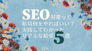 SEO対策って結局何をやればいい？実践してわかったリアルな結果5選